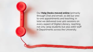 Our Help Desks moved online (primarily
through Chat and email), as did our one-
to-one appointments and teaching: in
total we delivered over 400 sessions on
every aspect of Digital Literacy, reaching
not only 3019 students but also 2067 staff
in Departments across the University.
 