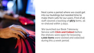 Next came a period where we could get
into our buildings but needed time to
make them safe for our users. First of all
staff cleared a backlog of 5673 items, all
re-shelved within 3 days.
We launched our Book Takeaway
Service with Click and Collect before
the shelves were open for browsing
1,000 items were clicked and collected
during this 4 week period.
 