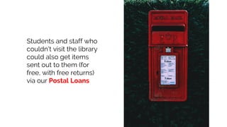 Students and staff who
couldn’t visit the library
could also get items
sent out to them (for
free, with free returns)
via our Postal Loans
 