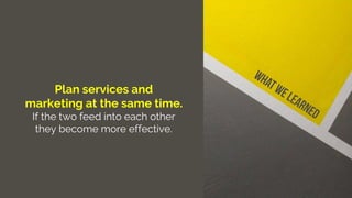 Plan services and
marketing at the same time.
If the two feed into each other
they become more effective.
 