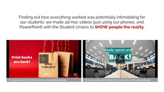 Finding out how everything worked was potentially intimidating for
our students: we made ad-hoc videos (just using our phones, and
PowerPoint) with the Student Unions to SHOW people the reality.
 