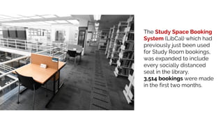 The Study Space Booking
System (LibCal) which had
previously just been used
for Study Room bookings,
was expanded to include
every socially distanced
seat in the library.
3,514 bookings were made
in the first two months.
 