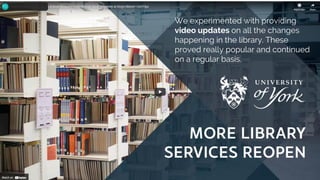 We experimented with providing
video updates on all the changes
happening in the library. These
proved really popular and continued
on a regular basis.
 