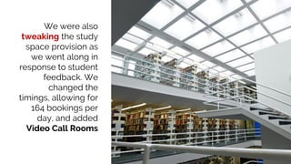 We were also
tweaking the study
space provision as
we went along in
response to student
feedback. We
changed the
timings, allowing for
164 bookings per
day, and added
Video Call Rooms
 