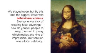 We stayed open, but by this
time the biggest issue was
behavioural comms.
Everyone was sick of
wearing face-coverings –
how do you tell people to
keep them on in a way
which makes any kind of
impression? Our solution
was a local celebrity…
 