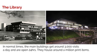 The Library
In normal times, the main buildings get around 3,000 visits
a day and are open 24hrs. They house around a million print items.
 