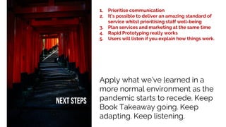 1. Prioritise communication
2. It’s possible to deliver an amazing standard of
service whilst prioritising staff well-being
3. Plan services and marketing at the same time
4. Rapid Prototyping really works
5. Users will listen if you explain how things work.
Apply what we’ve learned in a
more normal environment as the
pandemic starts to recede. Keep
Book Takeaway going. Keep
adapting. Keep listening.
 