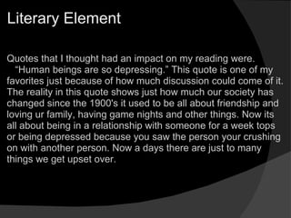 Literary Element Quotes that I thought had an impact on my reading were.    “ Human beings are so depressing.” This quote is one of my favorites just because of how much discussion could come of it. The reality in this quote shows just how much our society has changed since the 1900's it used to be all about friendship and loving ur family, having game nights and other things. Now its all about being in a relationship with someone for a week tops or being depressed because you saw the person your crushing on with another person. Now a days there are just to many things we get upset over.      