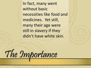 The Importance
In fact, many went
without basic
necessities like food and
medicines. Yet still,
many their age were
still in slavery if they
didn’t have white skin.
 