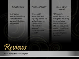 What makes this book so great?
School Library
Journal
“[A] superb
novel…Paterson has
brought a troubling
time and place
vividly to life, but
she has also given
readers great hope
in the spirited
person of Lyddie
Worthen.”
Publishers Weekly
“Impeccably
researched and
expertly crafted [as
well as]…sure to
satisfy those
interested in
America’s
industrialization
period.”
Kirkus Reviews
“A gripping,
ultimately uplifting
story about the
power of Christian
forgiveness.”
Reviews
 