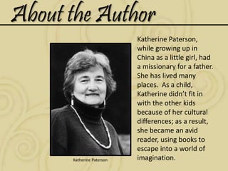 About the Author
Katherine Paterson
Katherine Paterson,
while growing up in
China as a little girl, had
a missionary for a father.
She has lived many
places. As a child,
Katherine didn’t fit in
with the other kids
because of her cultural
differences; as a result,
she became an avid
reader, using books to
escape into a world of
imagination.
 