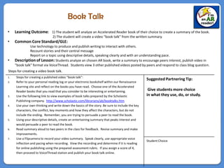 Book Talk
•    Learning Outcome: 1) The student will analyze an Accelerated Reader book of their choice to create a summary of the book.
                               2) The student will create a video “book talk” from the written summary.
•    Common Core Standard/GLE:
               Use technology to produce and publish writing to interact with others.
               Recount stories and their central message
               Report on a topic using descriptive details, speaking clearly and with an understanding pace.
•    Description of Lesson: Students analyze an chosen AR book, write a summary to encourage peers interest, publish video in
     “book talk” format via VoiceThread. Students view 3 other published videos posted by peers and respond to class blog question.
Steps for creating a video book talk.
1.   Steps for creating a published video “book talk”:
                                                                                                Suggested Partnering Tip:
2.   Refer to your personal reading log or your electronic bookshelf within our Renaissance
     Learning site and reflect on the books you have read. Choose one of the Accelerated
     Reader books that you read that you consider to be interesting or entertaining.             Give students more choice
3.   Use the following link to view examples of book talks prepared by the Scholastic           in what they use, do, or study.
     Publishing company. http://www.scholastic.com/librarians/ab/booktalks.htm
4.   Use your own thinking and write down the basics of the story. Be sure to include the key
     characters, the conflict, key moments and how they affect the characters, but do not
     include the ending. Remember, you are trying to persuade a peer to read the book.
5.   Using your descriptive details, create an entertaining summary that peaks interest and
     would persuade a peer to read the book.
6.   Read summary aloud to two peers in the class for feedback. Revise summary and make
     improvements.
7.   Use a Flipcamera to record your video summary. Speak clearly, use appropriate voice
                                                                                                Student Choice
     inflection and pacing when recording. View the recording and determine if it is reading
     for online publishing using the prepared assessment rubric. If you assign a score of 4,
     then proceed to VoiceThread station and publish your book talk online.
 