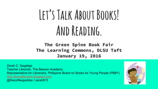 Let’sTalkAboutBooks!
AndReading.
The Green Spine Book Fair
The Learning Commons, DLSU Taft
January 19, 2016
Zarah C. Gagatiga
Teacher Librarian, The Beacon Academy
Representative for Librarians, Philippine Board on Books for Young People (PBBY)
http://lovealibrarian.blogspot.com
@thecoffeegoddes / zarah815
 
