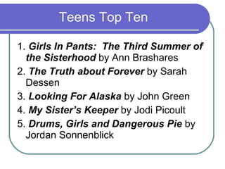 Teens Top Ten 1.  Girls In Pants:  The Third Summer of the Sisterhood  by Ann Brashares  2.  The Truth about Forever  by Sarah Dessen  3.  Looking For Alaska  by John Green 4.  My Sister’s Keeper  by Jodi Picoult  5.  Drums, Girls and Dangerous Pie  by Jordan Sonnenblick 