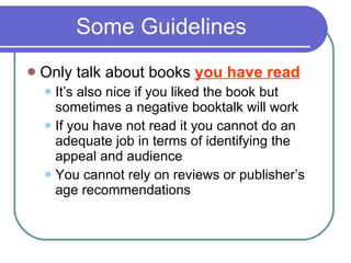 Some Guidelines Only talk about books  you have read It’s also nice if you liked the book but sometimes a negative booktalk will work If you have not read it you cannot do an adequate job in terms of identifying the appeal and audience You cannot rely on reviews or publisher’s age recommendations 