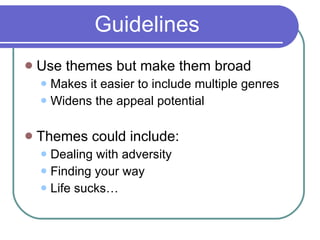Guidelines Use themes but make them broad Makes it easier to include multiple genres Widens the appeal potential Themes could include: Dealing with adversity Finding your way Life sucks… 