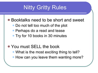 Nitty Gritty Rules Booktalks need to be short and sweet Do not tell too much of the plot Perhaps do a read and tease Try for 10 books in 30 minutes You must SELL the book What is the most exciting thing to tell? How can you leave them wanting more? 