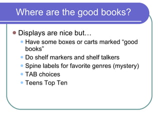 Where are the good books? Displays are nice but… Have some boxes or carts marked “good books” Do shelf markers and shelf talkers Spine labels for favorite genres (mystery) TAB choices Teens Top Ten 