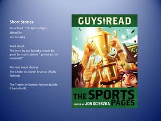 Short Stories
Guys Read : The Sports Pages
Edited By
Jon Scieszka
Read aloud –
The intro by Jon Scieszka, would be
great for story starters “ games you’ve
invented?”
My read aloud choices:
The Choke by Joseph Bruchac (MMA
fighting)
The Trophy by Gordon Korman (grade
6 basketball)

 