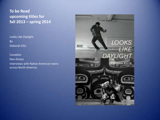 To be Read
upcoming titles for
fall 2013 – spring 2014

Looks Like Daylight
By
Deborah Ellis
Canadian
Non-fiction
Interviews with Native American teens
across North America.

 