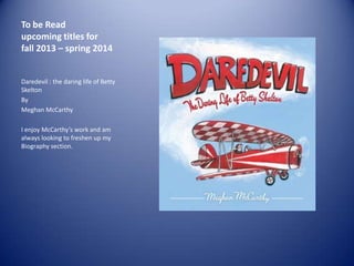 To be Read
upcoming titles for
fall 2013 – spring 2014

Daredevil : the daring life of Betty
Skelton
By
Meghan McCarthy
I enjoy McCarthy’s work and am
always looking to freshen up my
Biography section.

 