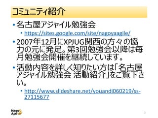 コミュニティ紹介
•名古屋アジャイル勉強会
• https://sites.google.com/site/nagoyaagile/
•2007年12月にXPJUG関西の方々の協
力の元に発足。第3回勉強会以降は毎
月勉強会開催を継続しています...