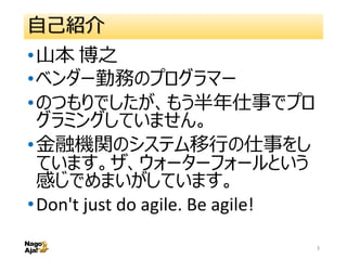 自己紹介
•山本 博之
•ベンダー勤務のプログラマー
•のつもりでしたが、もう半年仕事でプロ
グラミングしていません。
•金融機関のシステム移行の仕事をし
ています。ザ、ウォーターフォールという
感じでめまいがしています。
•Don't jus...