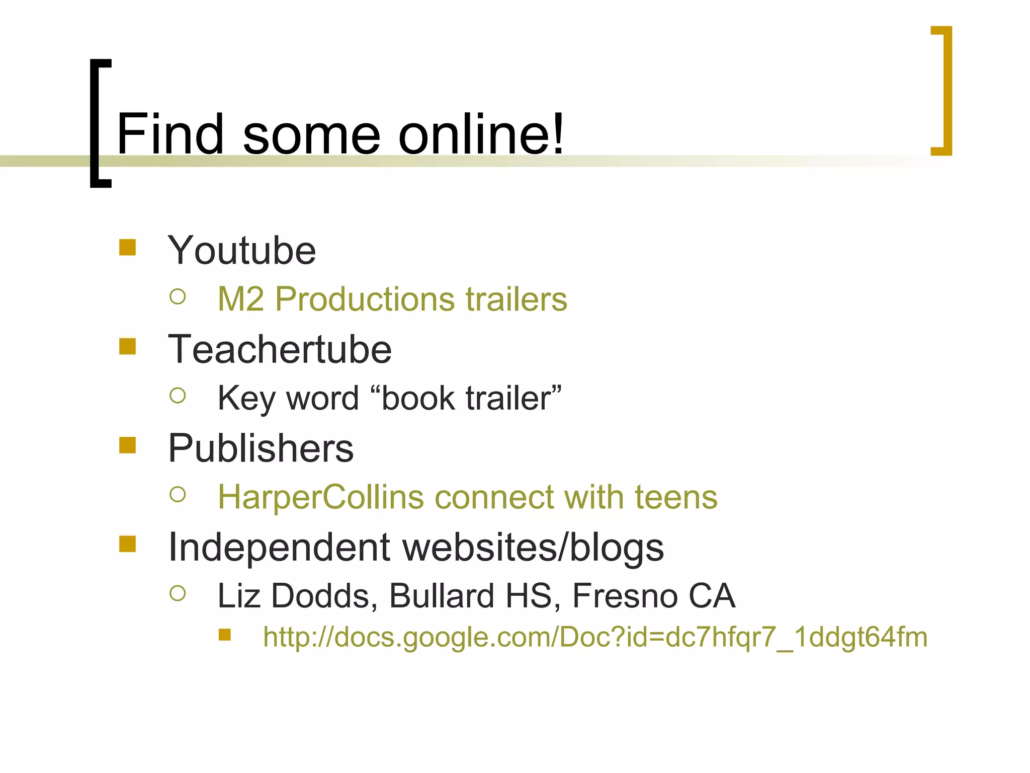 Find some online! Youtube M2 Productions trailers Teachertube Key word “book trailer” Publishers HarperCollins connect with teens Independent websites/blogs Liz Dodds, Bullard HS, Fresno CA http:// docs.google.com/Doc?id =dc7hfqr7_1ddgt64fm 
