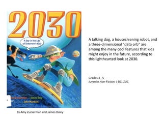 A talking dog, a housecleaning robot, and a three-dimensional "data orb" are among the many cool features that kids might enjoy in the future, according to this lighthearted look at 2030.  Grades 3 - 5 Juvenile Non-Fiction  J 601 ZUC By Amy Zuckerman and James Daley  