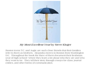 My Most Excellent Year by Steve Kluger Boston teens T.C. and Augie are such close friends that their families refer to them as brothers.  Alejandra moves to Boston from Washington D.C.  Throughout the book the three of them document their freshman year of high school—where they learn a lot about who they are and who they want to be.  They tell their story through essays for class, journal entries, and other forms of communication.   