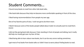 Student Comments…
I found many books to read from other kids book talks.
I like book talks because they help me become more comfortable speaking in front of the class.
I liked having recommendations from people my own age.
One of my favorite parts of class. I wish we got to do them more.
I liked it because some of the books people talked about made me actually want to read them.
(Liam)
I did not like giving book talks because I hate standing in front of people and talking, but it really
did help me mostly get over my fear of that.
I liked being able to learn about new books, but it can be very nerve racking sometimes.
I got most of my books from books talks so I didn't have to worry about finding books to read.
 