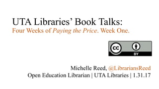 UTA Libraries’ Book Talks:
Four Weeks of Paying the Price. Week One.
Michelle Reed, @LibrariansReed
Open Education Librarian | UTA Libraries | 1.31.17
 