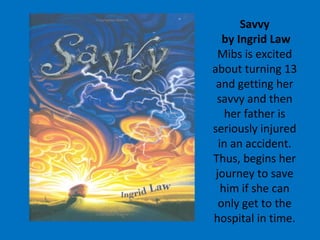 Savvy  by Ingrid Law Mibs is excited about turning 13 and getting her savvy and then her father is seriously injured in an accident. Thus, begins her journey to save him if she can only get to the hospital in time. 