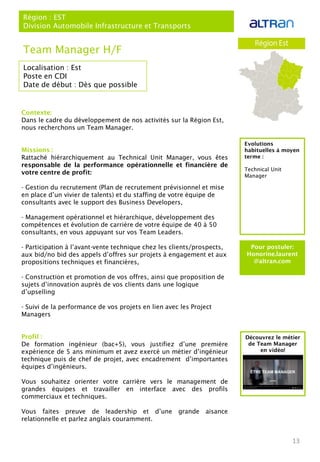 13
Localisation : Est
Poste en CDI
Date de début : Dès que possible
Pour postuler:
Honorine.laurent
@altran.com
Evolutions
habituelles à moyen
terme :
Technical Unit
Manager
Team Manager H/F
Région : EST
Division Automobile Infrastructure et Transports
Contexte:
Dans le cadre du développement de nos activités sur la Région Est,
nous recherchons un Team Manager.
Missions :
Rattaché hiérarchiquement au Technical Unit Manager, vous êtes
responsable de la performance opérationnelle et financière de
votre centre de profit:
- Gestion du recrutement (Plan de recrutement prévisionnel et mise
en place d’un vivier de talents) et du staffing de votre équipe de
consultants avec le support des Business Developers,
- Management opérationnel et hiérarchique, développement des
compétences et évolution de carrière de votre équipe de 40 à 50
consultants, en vous appuyant sur vos Team Leaders.
- Participation à l’avant-vente technique chez les clients/prospects,
aux bid/no bid des appels d’offres sur projets à engagement et aux
propositions techniques et financières,
- Construction et promotion de vos offres, ainsi que proposition de
sujets d’innovation auprès de vos clients dans une logique
d’upselling
- Suivi de la performance de vos projets en lien avec les Project
Managers
Profil :
De formation ingénieur (bac+5), vous justifiez d’une première
expérience de 5 ans minimum et avez exercé un métier d’ingénieur
technique puis de chef de projet, avec encadrement d’importantes
équipes d’ingénieurs.
Vous souhaitez orienter votre carrière vers le management de
grandes équipes et travailler en interface avec des profils
commerciaux et techniques.
Vous faites preuve de leadership et d’une grande aisance
relationnelle et parlez anglais couramment.
Découvrez le métier
de Team Manager
en vidéo!
 