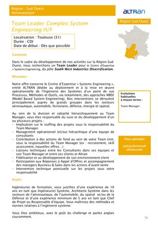 Contexte:
Dans le cadre du développement de nos activités sur la Région Sud-
Ouest, nous recherchons un Team Leader pour le Centre d’Expertise
« Systems Engineering, du pôle South West Industries Diversification.
Missions :
Notre offre concerne le Centre d’Expertise « Systems Engineering »,
entité ALTRAN dédiée au déploiement et à la mise en œuvre
opérationnelle de l’Ingénierie des Systèmes d’un point de vue
Processus, Méthodes et Outils, via notamment, des approches MBSE
(Model Based System Engineering). Nos interventions se déroulent
principalement auprès de grands groupes dans les secteurs
aéronautique, automobile, ferroviaire, défense, énergie et spatial.
Au sein de la division et rattaché hiérarchiquement au Team
Manager, vous êtes responsable du suivi et du développement d’un
ou plusieurs projets :
- Implication sur le staffing des projets sous la responsabilité du
Team Manager
- Management opérationnel (et/ou) hiérarchique d’une équipe de
consultants
- Contribution à des actions de fond au sein de votre Team Unit,
sous la responsabilité du Team Manager (ex : recrutement, skill
assessment, nouvelles offres…)
- Liaisons techniques entre les Consultants dans ses équipes et
son Team Manager et entre ses clients et Altran
- Fidélisation et au développement de son environnement client
- Participation aux Réponses à Appel d’Offres et accompagnement
des managers Business & Sales dans les actions d’avant-vente
- Intervention technique ponctuelle sur les projets sous votre
responsabilité
Profil :
Ingénieur(e) de formation, vous justifiez d’une expérience de 10
ans en tant que Ingénieur(e) Système, Architecte Système dans les
secteurs de l’aéronautique, de l’automobile, du spatial et/ou de la
Défense et d’une expérience minimum de 5 ans en tant que Chef
de Projet ou Responsable d’équipe. Vous maîtrisez des méthodes et
normes relatives à l’ingénierie système.
Vous êtes ambitieux, avez le goût du challenge et parlez anglais
couramment. 16
Région : Sud Ouest
Aéronautique
Team Leader Complex System
Engineering H/F
Localisation : Toulouse (31)
Durée : CDI
Date de début : Dès que possible
Pour postuler
sylvia.ferreira@
altran.com
Evolutions
habituelles
à moyen terme :
Team Manager
 
