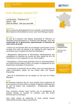Contexte :
Dans le cadre du développement de ses activités, la Division South
West Industries Diversification recrute un(e) Team Manager Spatial.
Missions :
Au sein de la Business Unit Spatial, Automobile et Télécoms, et
rattaché(e) hiérarchiquement au Technical Unit Manager, vous êtes
responsable de la performance opérationnelle et financière de
votre centre de profit:
- Gestion du recrutement (Plan de recrutement prévisionnel et mise
en place d’un vivier de talents) et du staffing de votre équipe de
consultants avec le support des Business Developers,
- Management opérationnel et hiérarchique, développement des
compétences et évolution de carrière de votre équipe de 40 à 50
consultants, en vous appuyant sur vos Team Leaders.
- Participation à l’avant-vente technique chez les clients/prospects,
aux bid/no bid des appels d’offres sur projets à engagement et aux
propositions techniques et financières,
- Construction et promotion de vos offres, ainsi que proposition de
sujets d’innovation auprès de vos clients dans une logique
d’upselling
- Suivi de la performance de vos projets en lien avec les Project
Managers
Profil :
De formation ingénieur (bac+5), vous justifiez d’une expérience de
8 ans minimum et avez exercé un métier d’ingénieur technique puis
de chef de projet, avec encadrement d’importantes équipes
d’ingénieurs.
Vous souhaitez orienter votre carrière vers le management de
grandes équipes et travailler en interface avec des profils
commerciaux et techniques.
Vous faites preuve de leadership et d’une grande aisance
relationnelle et parlez anglais couramment.
17
Région : Sud Ouest
Spatial
Team Manager Spatial H/F
Localisation : Toulouse (31)
Durée : CDI
Date de début : Dès que possible
Pour postuler
sylvia.ferreira@
altran.com
Evolutions
habituelles
à moyen terme :
Technical Unit
Manager
 