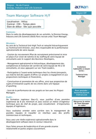 Contexte :
Dans le cadre du développement de ses activités, la Division Energy,
Industry and Life Sciences (EILIS) Paris recrute un(e) Team Manager.
Missions :
Au sein de la Technical Unit High Tech et rattaché hiérarchiquement
au Technical Unit Director, vous êtes responsable de la performance
opérationnelle de votre équipe :
- Gestion du recrutement (Plan de recrutement prévisionnel et mise
en place d’un vivier de talents) et du staffing de votre équipe de
consultants avec le support des Business Developers,
- Management opérationnel et hiérarchique, développement des
compétences et évolution de carrière de votre équipe de 40 à 50
consultants, en vous appuyant sur vos Team Leaders.
- Participation à l’avant-vente technique chez les clients/prospects,
aux bid/no bid des appels d’offres sur projets à engagement et aux
propositions techniques et financières,
- Construction et promotion de vos offres, ainsi que proposition de
sujets d’innovation auprès de vos clients dans une logique
d’upselling
- Suivi de la performance de vos projets en lien avec les Project
Managers
Profil :
De formation ingénieur (bac+5), vous justifiez d’une première
expérience de 8 ans minimum et avez exercé un métier d’ingénieur
technique puis de chef de projet, avec encadrement d’importantes
équipes d’ingénieurs.
Vous souhaitez orienter votre carrière vers le management de
grandes équipes et travailler en interface avec des profils
commerciaux et techniques.
Vous avez une réelle expérience opérationnelle dans le
développement software dans le secteur industriel.
Vous faites preuve de leadership et d’une grande aisance
relationnelle et parlez anglais couramment.
.
Team Manager Software H/F
Région : Ile-de-France
Energy, Industry and Life Sciences
4
Localisation : Vélizy
Contrat : CDI – Temps plein
Date de début : Dès que possible
Pour postuler :
Honorine.laurent
@altran.com
Evolutions
habituelles à moyen
terme :
Technical Unit
Manager
Découvrez le métier
de Team Manager
en vidéo!
 