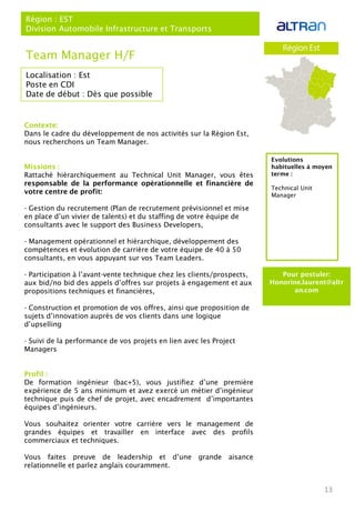 13
Localisation : Est
Poste en CDI
Date de début : Dès que possible
Pour postuler:
Honorine.laurent@altr
an.com
Evolutions
habituelles à moyen
terme :
Technical Unit
Manager
Team Manager H/F
Région : EST
Division Automobile Infrastructure et Transports
Contexte:
Dans le cadre du développement de nos activités sur la Région Est,
nous recherchons un Team Manager.
Missions :
Rattaché hiérarchiquement au Technical Unit Manager, vous êtes
responsable de la performance opérationnelle et financière de
votre centre de profit:
- Gestion du recrutement (Plan de recrutement prévisionnel et mise
en place d’un vivier de talents) et du staffing de votre équipe de
consultants avec le support des Business Developers,
- Management opérationnel et hiérarchique, développement des
compétences et évolution de carrière de votre équipe de 40 à 50
consultants, en vous appuyant sur vos Team Leaders.
- Participation à l’avant-vente technique chez les clients/prospects,
aux bid/no bid des appels d’offres sur projets à engagement et aux
propositions techniques et financières,
- Construction et promotion de vos offres, ainsi que proposition de
sujets d’innovation auprès de vos clients dans une logique
d’upselling
- Suivi de la performance de vos projets en lien avec les Project
Managers
Profil :
De formation ingénieur (bac+5), vous justifiez d’une première
expérience de 5 ans minimum et avez exercé un métier d’ingénieur
technique puis de chef de projet, avec encadrement d’importantes
équipes d’ingénieurs.
Vous souhaitez orienter votre carrière vers le management de
grandes équipes et travailler en interface avec des profils
commerciaux et techniques.
Vous faites preuve de leadership et d’une grande aisance
relationnelle et parlez anglais couramment.
 