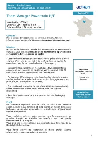 Team Manager Powertrain H/F
Contexte :
Dans le cadre du développement de ses activités, la Division Automobile
Infrastructures et Transports (AIT) Paris recrute un(e) Team Manager Powertrain.
Missions :
Au sein de la division et rattaché hiérarchiquement au Technical Unit
Manager, vous êtes responsable de la performance opérationnelle
et financière de votre centre de profit:
- Gestion du recrutement (Plan de recrutement prévisionnel et mise
en place d’un vivier de talents) et du staffing de votre équipe de
consultants avec le support des Business Developers,
- Management opérationnel et hiérarchique, développement des
compétences et évolution de carrière de votre équipe de 40 à 50
consultants, en vous appuyant sur vos Team Leaders.
- Participation à l’avant-vente technique chez les clients/prospects,
aux bid/no bid des appels d’offres sur projets à engagement et aux
propositions techniques et financières,
- Construction et promotion de vos offres, ainsi que proposition de
sujets d’innovation auprès de vos clients dans une logique
d’upselling
- Suivi de la performance de vos projets en lien avec les Project
Managers
Profil :
De formation ingénieur (bac+5), vous justifiez d’une première
expérience de 8 ans minimum et avez exercé un métier d’ingénieur
technique puis de chef de projet, avec encadrement d’importantes
équipes d’ingénieurs.
Vous souhaitez orienter votre carrière vers le management de
grandes équipes et travailler en interface avec des profils
commerciaux et techniques.
Vous avez une réelle expérience opérationnelle dans le secteur de du
Digital/de l’Informatique.
Vous faites preuve de leadership et d’une grande aisance
relationnelle et parlez anglais couramment.
Région : Ile-de-France
Automobile Infrastructures et Transports
3
Localisation : Vélizy
Contrat : CDI – Temps plein
Date de début : Dès que possible
Pour postuler :
Honorine.laurent
@altran.com
Evolutions
habituelles à moyen
terme :
Technical Unit
Manager
 