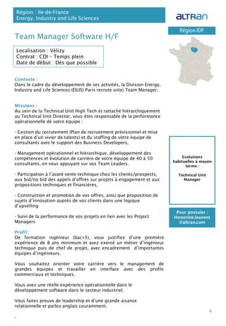Contexte :
Dans le cadre du développement de ses activités, la Division Energy,
Industry and Life Sciences (EILIS) Paris recrute un(e) Team Manager.
Missions :
Au sein de la Technical Unit High Tech et rattaché hiérarchiquement
au Technical Unit Director, vous êtes responsable de la performance
opérationnelle de votre équipe :
- Gestion du recrutement (Plan de recrutement prévisionnel et mise
en place d’un vivier de talents) et du staffing de votre équipe de
consultants avec le support des Business Developers,
- Management opérationnel et hiérarchique, développement des
compétences et évolution de carrière de votre équipe de 40 à 50
consultants, en vous appuyant sur vos Team Leaders.
- Participation à l’avant-vente technique chez les clients/prospects,
aux bid/no bid des appels d’offres sur projets à engagement et aux
propositions techniques et financières,
- Construction et promotion de vos offres, ainsi que proposition de
sujets d’innovation auprès de vos clients dans une logique
d’upselling
- Suivi de la performance de vos projets en lien avec les Project
Managers
Profil :
De formation ingénieur (bac+5), vous justifiez d’une première
expérience de 8 ans minimum et avez exercé un métier d’ingénieur
technique puis de chef de projet, avec encadrement d’importantes
équipes d’ingénieurs.
Vous souhaitez orienter votre carrière vers le management de
grandes équipes et travailler en interface avec des profils
commerciaux et techniques.
Vous avez une réelle expérience opérationnelle dans le
développement software dans le secteur industriel.
Vous faites preuve de leadership et d’une grande aisance
relationnelle et parlez anglais couramment.
.
Team Manager Software H/F
Région : Ile-de-France
Energy, Industry and Life Sciences
4
Localisation : Vélizy
Contrat : CDI – Temps plein
Date de début : Dès que possible
Pour postuler :
Honorine.laurent
@altran.com
Evolutions
habituelles à moyen
terme :
Technical Unit
Manager
 