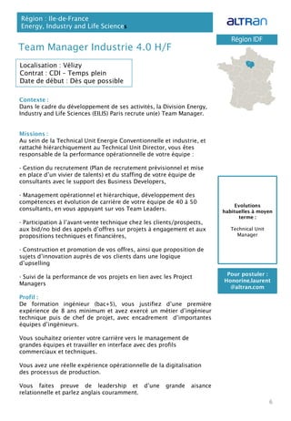Team Manager Industrie 4.0 H/F
Contexte :
Dans le cadre du développement de ses activités, la Division Energy,
Industry and Life Sciences (EILIS) Paris recrute un(e) Team Manager.
Missions :
Au sein de la Technical Unit Energie Conventionnelle et industrie, et
rattaché hiérarchiquement au Technical Unit Director, vous êtes
responsable de la performance opérationnelle de votre équipe :
- Gestion du recrutement (Plan de recrutement prévisionnel et mise
en place d’un vivier de talents) et du staffing de votre équipe de
consultants avec le support des Business Developers,
- Management opérationnel et hiérarchique, développement des
compétences et évolution de carrière de votre équipe de 40 à 50
consultants, en vous appuyant sur vos Team Leaders.
- Participation à l’avant-vente technique chez les clients/prospects,
aux bid/no bid des appels d’offres sur projets à engagement et aux
propositions techniques et financières,
- Construction et promotion de vos offres, ainsi que proposition de
sujets d’innovation auprès de vos clients dans une logique
d’upselling
- Suivi de la performance de vos projets en lien avec les Project
Managers
Profil :
De formation ingénieur (bac+5), vous justifiez d’une première
expérience de 8 ans minimum et avez exercé un métier d’ingénieur
technique puis de chef de projet, avec encadrement d’importantes
équipes d’ingénieurs.
Vous souhaitez orienter votre carrière vers le management de
grandes équipes et travailler en interface avec des profils
commerciaux et techniques.
Vous avez une réelle expérience opérationnelle de la digitalisation
des processus de production.
Vous faites preuve de leadership et d’une grande aisance
relationnelle et parlez anglais couramment.
Région : Ile-de-France
Energy, Industry and Life Sciences
6
Localisation : Vélizy
Contrat : CDI – Temps plein
Date de début : Dès que possible
Pour postuler :
Honorine.laurent
@altran.com
Evolutions
habituelles à moyen
terme :
Technical Unit
Manager
 