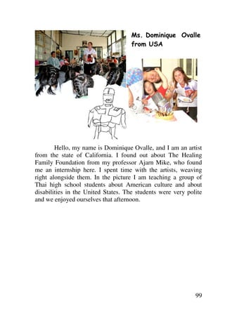 Ms. Dominique Ovalle
                                    from USA




        Hello, my name is Dominique Ovalle, and I am an artist
from the state of California. I found out about The Healing
Family Foundation from my professor Ajarn Mike, who found
me an internship here. I spent time with the artists, weaving
right alongside them. In the picture I am teaching a group of
Thai high school students about American culture and about
disabilities in the United States. The students were very polite
and we enjoyed ourselves that afternoon.




                                                             99
 