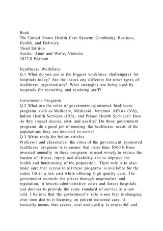 Book
The United States Health Care System: Combining Business,
Health, and Delivery
Third Edition
Austin, Anne and Wetle, Victoria
2017.0 Pearson
Healthcare Workforce
Q.1 What do you see as the biggest workforce challenge(s) for
hospitals today? Are the issues any different for other types of
healthcare organizations? What strategies are being used by
hospitals for recruiting and retaining staff?
Government Programs
Q.2 What are the roles of government-sponsored healthcare
programs such as Medicare, Medicaid, Veterans Affairs (VA),
Indian Health Services (IHS), and Prison Health Services? How
do they impact access, cost, and quality? Do these government
programs do a good job of meeting the healthcare needs of the
populations they are intended to serve?
Q.3 Write reply for below articles.
Professor and classmates, the roles of the government sponsored
healthcare programs is to ensure that more than $500 billion
invested annually in these programs is used wisely to reduce the
burden of illness, injury and disability and to improve the
health and functioning of the population. Their role is to also
make sure that access to all these programs is available for the
entire US in a low cost while offering high quality care. The
government controls the prices through negotiation and
regulation, it lowers administrative costs and forces hospitals
and doctors to provide the same standard of service at a low
cost. I believe that the government’s role is one that is changing
over time due to it focusing on patient centered care. It
basically means that access, cost and quality is respectful and
 