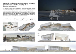 3.5 / 2012 - Centre de géotourisme, Tilting, île de Fogo 
(Terre Neuve et Labrador, Canada) - S7. 
Enseignant : Etienne Bernier. 
Le principe du projet est de permettre la decouverte de l’île de Fogo en 
rassemblant à la fois les communautes dispersées de l’île, mais aussi 
reunir touristes et habitants afin de declencher un echange culturel. 
Quatre pôles culturels particuliers à l’île, (art, artisanat, cuisine et nature) 
s’articulent autour d’un lieu de rencontre et d’un espace d’exposition et 
évoquent le lien étroit entre nature, culture, tradition et cette nouvelle mo-dernisation 
qui est en train d’ouvrir Fogo sur le monde. 
 