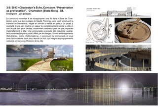 Coupe détail type sur voûtes fort - échelle 1/75 
N= +13.90 
0 1 5 m 
Coupe AA’ - échelle 1/250 
3.6 / 2013 - Charleston’s Echo, Concours “Preservation 
as provocation”, Charleston (Etats-Unis) - S8. 
Enseignant : Jan Zwiejski. 
Module préfabriqué type A - 3 déclinaisons Module préfabriqué type B - 3 déclinaisons 
Module préfabriqué #2 
Module préfabriqué #1 
éclairage + supports garde corps 
Drain 
N= +2.25 
N= -2.50 (niveau sol existant entrée fort) 
N= -2.50 
N= +4.60 
Niveau inférieur hypothétique Niveau supérieur ne nécessitant pas d'excavation 
Terrain existant 
Coulisses & 
technique 
Arcade #5 
Forteresse de brique 
Garnison 1835 
N= +4.60 
N= +0.00 
Niveau terrain original 
N= +4.60 
N= +2.50 
N= -2.25 
N= +9.90 
N= +7.30 
N= +2.50 
Arcade #10 
Transition entre 
histoire et vil e 
contemporaine 
Arcade #1 
Présentation 
historique exposition 
N= +0.00 
N 
Niveau terrain original 
N= +4.60 
N= +13.90 
N= +9.90 
N= +7.30 
N= -2.25 
N= +0.00 
0 1 5 m 
Coupe 0 1 BB’ 5 - échelle 10 m 
1/250 
0 100 500 m 
0 1 5 m 
N= +4.60 
N= +4.60 
N= +2.50 
N= +13.90 
N= +9.90 
0 1 5 m 
Plan niveau -1 - échelle 1/250 Plan niveau 0 - échelle 1/250 Niveau A A'Plan niveau -1 - échelle 1/250 Plan niveau 0 - échelle 1/250 Plan niveau 1 - échelle 1/250 
A A' 
A A' 
B' 
L'HORIZON 
SUR PROMENADE RDC 
SUR VIDE 1 
SUR R-VIDE N+1 
PROMENADE B 4.75 
B' 
N= + 0 1 5 m 
B 0 1 5 10 N 
EXTERIEURE 
100 50 
+ RAMPE INTEGREE 
B A 1 0 ENTREE Charleston's Echo 
Thomas Borne Sophie Ruyer - Atelier 6 - PRESERVATION AS PROVOCATION - REPENSER L’AVENIR A A' 
B' 
N-1 
1 - ENTREE Présentation 
Occupation 
préhistoire 
première 
2.50 
possession 
N = -1739 
Révolution 
américaine 
prémices 
Et aujourd'hui 
1809 
Forteresse de 
Dernière 
brique 
occupation le 
Garnison 
phare 1917 
Guerre civile 1835 
La prison 
extensions 
1862 
Les renforts 
fort 
1862 
1854 
B N= -2.50 
N= 0.00 
N= +3.00 
N= +2.25 
SCENE EXTERIEURE 
GRADINS + RAMPE INTEGREE 
B' 
TECHNIQUE 
COULISSES & B ENTREE 2 - N-0 
VIDE SUR N-1 
ENTREE 3 - N-0 
BAR 
ACCUEIL 
Vide sur 
Cellule 1 
Vide sur 
Celule 2 
Vide sur 
Celule 3 
Vide sur 
Celule 4 
Vide sur 
Celule 5 
Vide sur 
Celule 6 
Vide sur 
Celule 7 
Vide sur 
Celule 8 
N= -2.50 
Vide sur 
Celule 9 
Vide sur 
Celule 10 
N= 0.00 
0 1 5 m 
0 1 5 m 
CASTLE PINCKNEY . AMENAGEMENT . PLANS COUPES AMBIANCES 
Thomas Borne Sophie Ruyer - Atelier 6 - PRESERVATION AS PROVOCATION - REPENSER L’AVENIR DE SHUTES FOLLY ISLAND À CHARLESTON - Critique finale - J.B. Zwiejski - Hiver 2010. 
50 
100 
200 
500 
0 1 5 10 20m 
N 
0 1 5 10 m 
0 100 500 m 
50 
100 
200 
500 
0 1 5 10 20m 
N 
0 1 5 10 m 
0 100 500 m 
50 
100 
200 
500 
0 1 5 10 20m 
N 
0 1 5 10 m 
0 100 500 m 
50 
100 
200 
500 
0 1 5 10 20m 
N 
0 1 5 10 m 
0 100 500 m 
50 
100 
200 
500 
0 1 5 10 20m 
N 
0 1 5 10 m 
0 100 500 m 
50 
100 
200 
500 
0 1 5 10 20m 
1 - N-1 
Présentation 
Occupation 
préhistoire 
première 
possession 
1739 
Révolution 
américaine 
prémices 
1809 
Forteresse de 
brique 
Garnison 
Guerre civile 1835 
extensions 
fort 
1854 
Les renforts 
1862 
La prison 
1862 
Dernière 
occupation le 
phare 1917 
Et aujourd'hui 
N = -2.50 
& TECHNIQUE 
COULISSES SCENE GRADINS ENTREE 3 - N-0 
Vide Vide sur 
Cellule sur 
Cellule 9 
Vide sur 
Cellule 10 
N= -2.50 
N= 0.00 
inférieur hypothétique Niveau supérieur ne nécessitant pas d'excavation 
Coulisses & 
N= +0.00 
technique 
Arcade #5 
Forteresse de brique 
Garnison 1835 
CASTLE PINCKNEY . AMENAGEMENT . PLANS COUPES Niveau terrain original 
N= -2.25 
N= +7.30 
Arcade #10 
Transition entre 
histoire et ville 
contemporaine 
Arcade #1 
Présentation 
historique exposition 
N= +0.00 
Niveau terrain original 
N= +2.50 
N= +4.60 
N= +7.30 
N= -2.25 
N= +0.00 
Coupe BB’ - échelle 1/250 
N 
0 1 5 10 m 
0 100 500 m 
50 
100 
200 
500 
0 1 5 10 20m 
N 
0 100 500 m 
200 
500 
0 1 5 10 20m 
0 1 5 0 100 
200 
500 
0 1 5 m 
0 1 5 10 m 
0 100 500 m 
50 
100 
200 
500 
0 1 5 10 20m 
Le concours consistait à se ré-approprier une île dans la baie de Char-leston, 
ainsi que les vestiges de Castle Pinckney, seul point ponctuant la 
linéarité de l’ensemble, fragile et difficile à mettre en valeur. Le projet à 
souhaité d’une part mettre en valeur la complémentarité entre la ville et 
son île par des jeux visuels, notamment lumineux pour ne pas impacter 
matériellement le site. Une promenade a ensuite été imaginée, souhai-tant 
continuer l’espace public offert par les berges. Divers aménagements 
(belvédères, points d’informations,...) ponctuent la promenade et joue 
avec l’écosystème local pour aboutir au fort, qui intègre des équipements 
culturels en lien avec l’histoire de la ville. 
 