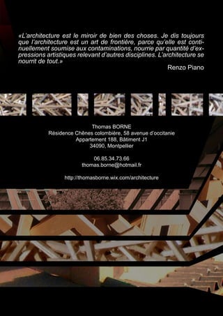 «L’architecture est le miroir de bien des choses. Je dis toujours 
que l’architecture est un art de frontière, parce qu’elle est conti-nuellement 
soumise aux contaminations, nourrie par quantité d’ex-pressions 
artistiques relevant d’autres disciplines. L’architecture se 
Thomas BORNE 
Résidence Chênes colombière, 58 avenue d’occitanie 
Appartement 188, Bâtiment J1 
34090, Montpellier 
06.85.34.73.66 
thomas.borne@hotmail.fr 
http://thomasborne.wix.com/architecture 
nourrit de tout.» 
Renzo Piano 
