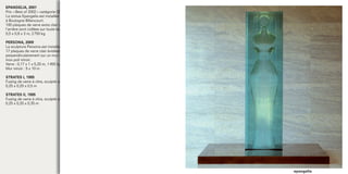 EPANGELIA, 2001
Prix « Best of 2002 » catégorie Œuvre d’Art de la FFVP
La statue Epangelia est installée dans le hall d’accueil de la société Bouygues TELECOM,
à Boulogne Billancourt.
100 plaques de verre extra clair verticales de 8 mm d’épaisseur, partiellement évidées à
l’arrière sont collées sur toute leur hauteur à la colle UV.
0,5 x 0,8 x 3 m, 2 750 kg

PERSONA, 2009
La sculpture Persona est installée dans le hall d’accueil de la société ALSTOM, à Saint Ouen.
17 plaques de verre clair évidées et feuilletées de 8 mm d’épaisseur sont ﬁxées
perpendiculairement sur un mur de 10 mètres de haut par 5 mètres de large, habillé de tôles
inox poli miroir.
Verre : 0,17 x 1 x 5,20 m, 1 400 kg
Mur miroir : 5 x 10 m

STRATES I, 1995
Fusing de verre à vitre, sculpté au burin.
0,25 x 0,25 x 0,5 m

STRATES II, 1995
Fusing de verre à vitre, sculpté au burin et poli.
0,25 x 0,25 x 0,35 m




                                                                                                epangelia
 