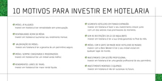 10 motivos para investir em hotelaria
IMÓVEL JÁ ALUGADO:                                                SEGMENTO HOTELEIRO EM FRANCA EXPANSÃO:
Investir em hotelaria é ter rentabilidade sem preocupação.        Investir em hotelaria é fazer o seu investimento crescer junto
                                                                  com um dos setores mais promissores do momento.
RENTABILIDADE ACIMA DA MÉDIA:
                                                                  SEM AS RESTRIÇÕES DA LEI DO INQUILINATO:
Investir em hotelaria é aumentar seu rendimento mensal.
                                                                  Investir em hotelaria é ter a sua renda garantida no final do mês.

VALORIZAÇÃO DO IMÓVEL:                                            IMÓVEL COM A GRIFE DA MAIOR REDE HOTELEIRA DO MUNDO:
Investir em hotelaria é ter a garantia de um patrimônio seguro.   Investir com a Best Western é ter o seu imóvel visível em
                                                                  qualquer lugar do mundo.
IMÓVEL SEMPRE CONSERVADO E MODERNIZADO:
Investir em hotelaria é ter um imóvel ainda melhor.               INVESTIMENTO COM GESTÃO PROFISSIONAL:
                                                                  Investir em hotelaria é ter uma gestão profissional do seu patrimônio.
RENDIMENTOS LIVRES DE TAXAS:
                                                                  IINVESTIMENTO MONTADO E EQUIPADO:
Investir em hotelaria é ter maior renda líquida.
                                                                  Investir em hotelaria é não ter surpresas no futuro.
 