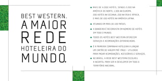 Mais de 4.000 hotéis, sendo 2.200 na
                  América do Norte, 1.300 na Europa,

Best Western.     200 hotéis na Oceania, 200 na Ásia e África,




a maior
                  e mais de 100 hotéis na América Latina.

                  Atuando em MAIS de 100 países.




rede
                  A bandeira é recordista em número de hotéis
                  em TODO O MUNDO.
                  Todos os hotéis Best Western oferecem
                  serviços e acomodações diferenciadas.


hoteleira do      É a primeira companhia hoteleira a lançar
                  um cartão de viagem pré-pago – utilizado



m undo.
                  para pagar acomodações, acessórios e serviços.
                  No Brasil, a rede Best Western escolheu
                	 a Incortel para ser a developer em todo o
                  território nacional.
 