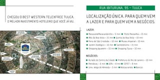 RUA IBITURUNA, 95 - TIJUCA

CHEGOU O BEST WESTERN TELEXFREE TIJUCA.                                            LOCALIZAÇÃO ÚNICA. PARA QUEM VEM
O MELHOR INVESTIMENTO HOTELEIRO QUE VOCÊ JÁ VIU.                                   A LAZER E PARA QUEM VEM A NEGÓCIOS.
                                                                                   LAZER:
                                                                                    Maracanã/Maracanãzinho – 5 min          Porto Maravilha - 15 min
                                                                                    Alto da Boa Vista - 15 min    Quinta da Boa Vista - 10 min
                                                                                    Feira de São Cristóvão – 10 min      Museu Imperial - 10 min
                                                                                     Jardim Zoológico - 10 min    Sambódromo - 15 min
                                                                                    Shopping Iguatemi - 10 min       Shopping Tijuca - 10 min




                                                   IMAGEM ILUSTRATIVA SEM ESCALA
                                                                                   NEGÓCIOS:
                                                                                    Ao lado do Centro da Cidade       Prefeitura do Rio de Janeiro - 10 min
                                                                                    Petrobras - 6 min    UERJ - 8 min       CEFET - 8 min
                                                                                    Univ. Veiga de Almeida - 3 min      Restaurantes     Bancos
 